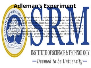 Adleman’s Experiment
• The Hamiltonian path problem can be explained as follows. A directed graph G with
designated vertices vin and vout , is said to have a Hamiltonian path if and only if
there is a sequence of compatible directed edges e1, e2 , … ez (i.e., a path) that
begins at vin , ends at vout , and passes through each vertex exactly once. Figure 9.13
illustrates the instance of the Hamiltonian path problem used by Adleman (1994) in
his pioneering implementation of DNA computing. In this graph, vin = 0 and vout =
6, and a Hamiltonian path is given by the following sequence of edges: 0 → 1 → 2
→ 3 → 4 → 5 → 6. This can be easily verified by inspection.
 