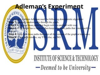 Adleman’s Experiment
• To solve this problem Adleman used the following deterministic algorithm:
• Step 1: generate random paths through the graph.
• Step 2: keep only those paths that begin with vin and end with vout .
• Step 3: if the graph has n vertices, then keep only those paths that enter exactly n
vertices.
• Step 4: keep only those paths that enter all the vertices of the graph at least once.
• Step 5: if any path remains, say YES; else, say NO.
 