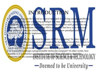 INTRODUCTION
• DNA computing can be viewed as a novel approach for solving complex problems,
or as a completely new computing paradigm that may eventually complement or
supplement the current silicon-based computers. In order for such goals to be met,
there are several questions concerning DNA computing that have to be answered.
Two important ones are related to the potential of this new paradigm and to the
feasibility of physically implementing it.
1. Can any algorithm be simulated by means of DNA computing? In other words, is
the DNA computing computationally complete? Is there a universal DNA system in
the same sense as there is a universal Turing Machine: given a computable function,
can it simulate the actions of that function for any argument?
2. Is it possible to design a programmable molecular computer? In other words, how
feasible is it to construct a molecular computer? What difficulties should be
overcome for the construction of a real (physical) molecular computer?
 