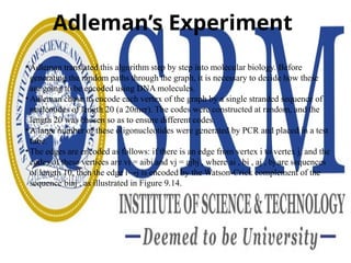 Adleman’s Experiment
• Adleman translated this algorithm step by step into molecular biology. Before
generating the random paths through the graph, it is necessary to decide how these
are going to be encoded using DNA molecules.
• Adleman chose to encode each vertex of the graph by a single stranded sequence of
nucleotides of length 20 (a 20mer). The codes were constructed at random, and the
length 20 was chosen so as to ensure different codes.
• A large number of these oligonucleotides were generated by PCR and placed in a test
tube.
• The edges are encoded as follows: if there is an edge from vertex i to vertex j, and the
codes of these vertices are vi = aibi and vj = ajbj , where ai , bi , aj , bj are sequences
of length 10, then the edge i→j is encoded by the Watson-Crick complement of the
sequence biaj , as illustrated in Figure 9.14.
 