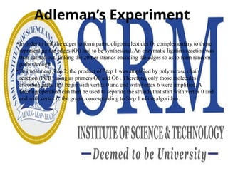 Adleman’s Experiment
• In order to link the edges to form paths, oligonucleotides Ōi complementary to those
representing the edges (Oi) had to be synthesized. An enzymatic ligation reaction was
then carried out, linking the 20mer strands encoding the edges so as to form random
paths through
• To implement Step 2, the product of Step 1 was amplified by polymerase chain
reaction (PCR) using as primers Ō0 and Ō6 . Therefore, only those molecules
encoding paths that begin with vertex 0 and end with vertex 6 were amplified. A
filtering operation can then be used to separate the strands that start with vertex 0 and
end with vertex 6. the graph, corresponding to Step 1 of the algorithm.
 
