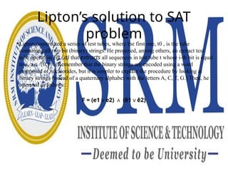 Lipton’s solution to SAT
problem
• Lipton constructed a series of test tubes, where the first one, t0 , is the tube
containing all two bit (binary) strings. He proposed, among others, an extract test
tube operation E(t,i,a) that extracts all sequences in test tube t whose i-th bit is equal
to a, a {0,1}. (Remember that the binary strings are encoded using a word
∈
composed of nucleotides, but it is simpler to explain the procedure by looking at
binary strings instead of a quaternary alphabet with the letters A, C, T, G.) Then, he
operated as follows:
F = (e1∨e2) ∧ (ē1∨ē2)
 