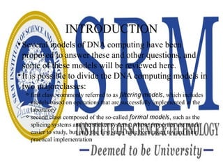 INTRODUCTION
• Several models of DNA computing have been
proposed to answer these and other questions, and
some of these models will be reviewed here.
• It is possible to divide the DNA computing models in
two major classes:
⚬first class, commonly referred to as filtering models, which includes
models based on operations that are successfully implemented in the
laboratory
⚬second class composed of the so-called formal models, such as the
splicing systems and the sticker systems, whose properties are much
easier to study, but only the first steps have been taken toward their
practical implementation
 