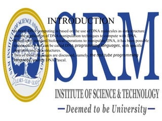 INTRODUCTION
• In brief, DNA computing is based on the use of DNA molecules as data structure,
and the application of DNA manipulation techniques to compute with DNA.
• Based upon standard biological operations to manipulate DNA, it has been possible
to introduce what can be called DNA programming languages, with specific
operators and data structures.
• Two of these languages are discussed, namely, the test tube programming
language, and the DNA Pascal.
 