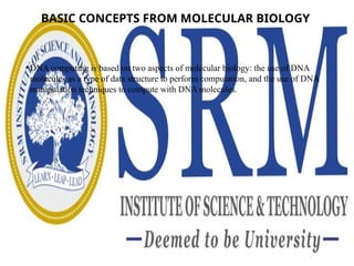 BASIC CONCEPTS FROM MOLECULAR BIOLOGY
• DNA computing is based on two aspects of molecular biology: the use of DNA
molecules as a type of data structure to perform computation, and the use of DNA
manipulation techniques to compute with DNA molecules.
 