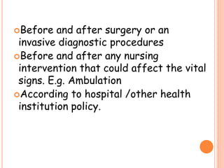 Before and after surgery or an
invasive diagnostic procedures
Before and after any nursing
intervention that could affect the vital
signs. E.g. Ambulation
According to hospital /other health
institution policy.
 