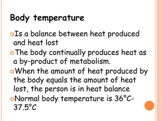 Body temperature
Is a balance between heat produced
and heat lost
The body continually produces heat as
a by-product of metabolism.
When the amount of heat produced by
the body equals the amount of heat
lost, the person is in heat balance
Normal body temperature is 36°C-
37.5°C
 