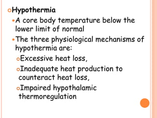 Hypothermia
A core body temperature below the
lower limit of normal
The three physiological mechanisms of
hypothermia are:
Excessive heat loss,
Inadequate heat production to
counteract heat loss,
Impaired hypothalamic
thermoregulation
 