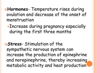 Hormones- Temperature rises during
ovulation and decrease of the onset of
menstruation
Increase during pregnancy especially
during the first three months
Stress- Stimulation of the
sympathetic nervous system can
increase the production of epinephrine
and norepinephrine, thereby increasing
metabolic activity and heat production
 