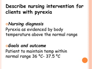 Describe nursing intervention for
clients with pyrexia
Nursing diagnosis
Pyrexia as evidenced by body
temperature above the normal range
Goals and outcome
Patient to maintain temp within
normal range 36 ⁰C- 37.5 ⁰C
 