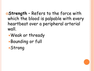 Strength – Refers to the force with
which the blood is palpable with every
heartbeat over a peripheral arterial
wall.
Weak or thready
Bounding or full
Strong
 