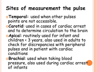 Sites of measurement the pulse
Temporal: used when other pulses
points are not accessible.
Carotid: used in cases of cardiac arrest
and to determine circulation to the brain
Apical: routinely used for infant and
children < 3 years, also used in adults to
check for discrepancies with peripheral
pulses and in patient with cardiac
conditions
Brachial: used when taking blood
pressure, also used during cardiac arrest
of infants
 