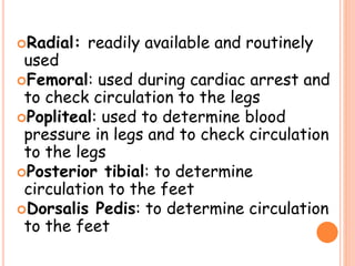 Radial: readily available and routinely
used
Femoral: used during cardiac arrest and
to check circulation to the legs
Popliteal: used to determine blood
pressure in legs and to check circulation
to the legs
Posterior tibial: to determine
circulation to the feet
Dorsalis Pedis: to determine circulation
to the feet
 