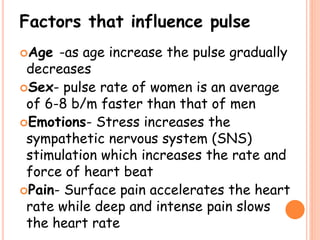 Factors that influence pulse
Age -as age increase the pulse gradually
decreases
Sex- pulse rate of women is an average
of 6-8 b/m faster than that of men
Emotions- Stress increases the
sympathetic nervous system (SNS)
stimulation which increases the rate and
force of heart beat
Pain- Surface pain accelerates the heart
rate while deep and intense pain slows
the heart rate
 