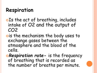 Respiration
Is the act of breathing, includes
intake of O2 and the output of
CO2
is the mechanism the body uses to
exchange gases between the
atmosphere and the blood of the
cells.
Respiration rate- is the frequency
of breathing that is recorded as
the number of breaths per minute.
 