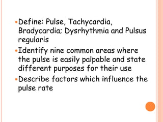 Define: Pulse, Tachycardia,
Bradycardia; Dysrhythmia and Pulsus
regularis
Identify nine common areas where
the pulse is easily palpable and state
different purposes for their use
Describe factors which influence the
pulse rate
 