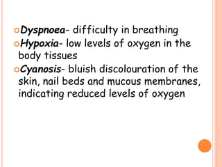Dyspnoea- difficulty in breathing
Hypoxia- low levels of oxygen in the
body tissues
Cyanosis- bluish discolouration of the
skin, nail beds and mucous membranes,
indicating reduced levels of oxygen
 