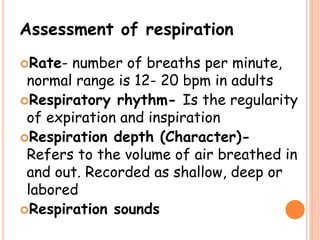 Assessment of respiration
Rate- number of breaths per minute,
normal range is 12- 20 bpm in adults
Respiratory rhythm- Is the regularity
of expiration and inspiration
Respiration depth (Character)-
Refers to the volume of air breathed in
and out. Recorded as shallow, deep or
labored
Respiration sounds
 