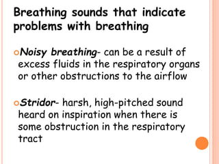Breathing sounds that indicate
problems with breathing
Noisy breathing- can be a result of
excess fluids in the respiratory organs
or other obstructions to the airflow
Stridor- harsh, high-pitched sound
heard on inspiration when there is
some obstruction in the respiratory
tract
 