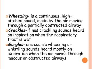 Wheezing- is a continuous, high–
pitched sound, made by the air moving
through a partially obstructed airway
Crackles- fines crackling sounds heard
on inspiration when the respiratory
tract is wet
Gurgles- are coarse wheezing or
whistling sounds heard mostly on
expiration when the air moves through
mucous or obstructed airways
 