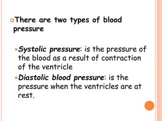 There are two types of blood
pressure
Systolic pressure: is the pressure of
the blood as a result of contraction
of the ventricle
Diastolic blood pressure: is the
pressure when the ventricles are at
rest.
 