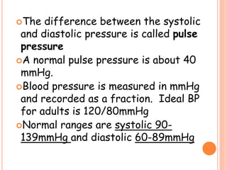 The difference between the systolic
and diastolic pressure is called pulse
pressure
A normal pulse pressure is about 40
mmHg.
Blood pressure is measured in mmHg
and recorded as a fraction. Ideal BP
for adults is 120/80mmHg
Normal ranges are systolic 90-
139mmHg and diastolic 60-89mmHg
 
