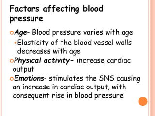 Factors affecting blood
pressure
Age- Blood pressure varies with age
Elasticity of the blood vessel walls
decreases with age
Physical activity- increase cardiac
output
Emotions- stimulates the SNS causing
an increase in cardiac output, with
consequent rise in blood pressure
 