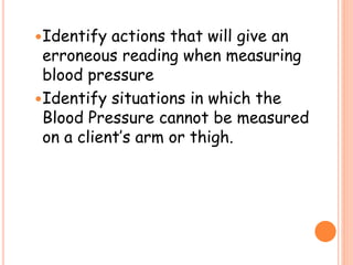 Identify actions that will give an
erroneous reading when measuring
blood pressure
Identify situations in which the
Blood Pressure cannot be measured
on a client’s arm or thigh.
 