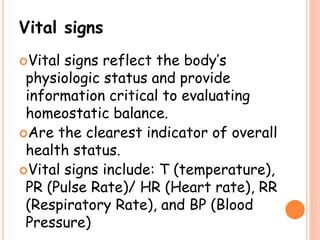 Vital signs
Vital signs reflect the body’s
physiologic status and provide
information critical to evaluating
homeostatic balance.
Are the clearest indicator of overall
health status.
Vital signs include: T (temperature),
PR (Pulse Rate)/ HR (Heart rate), RR
(Respiratory Rate), and BP (Blood
Pressure)
 