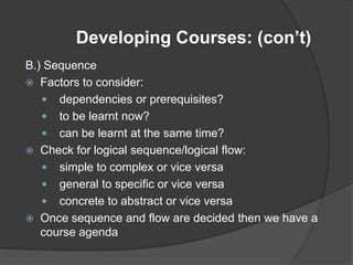 Developing Courses: (con’t)
B.) Sequence
 Factors to consider:
    dependencies or prerequisites?
    to be learnt now?
    can be learnt at the same time?
 Check for logical sequence/logical flow:
    simple to complex or vice versa
    general to specific or vice versa
    concrete to abstract or vice versa
 Once sequence and flow are decided then we have a
   course agenda
 