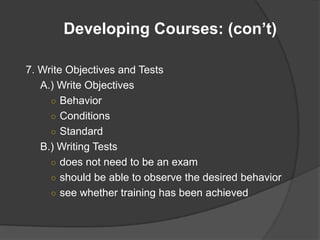 Developing Courses: (con’t)

7. Write Objectives and Tests
   A.) Write Objectives
     ○ Behavior
     ○ Conditions
     ○ Standard
   B.) Writing Tests
     ○ does not need to be an exam
     ○ should be able to observe the desired behavior
     ○ see whether training has been achieved
 