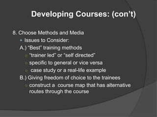 Developing Courses: (con’t)

8. Choose Methods and Media
    Issues to Consider:
   A.) “Best” training methods
     ○ “trainer led” or “self directed”
     ○ specific to general or vice versa
     ○ case study or a real-life example
   B.) Giving freedom of choice to the trainees
     ○ construct a course map that has alternative
        routes through the course
 