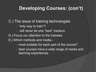 Developing Courses: (con’t)

C.) The issue of training technologies
     ○ “only way to train”?
     ○ will never be one “best” medium
D.) Focus our attention to the trainees
E.) Which methods and media -
     ○ most suitable for each part of the course?
     ○ best courses have a wide range of media and
       learning experiences
 