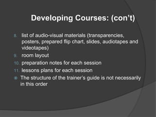 Developing Courses: (con’t)

8.  list of audio-visual materials (transparencies,
    posters, prepared flip chart, slides, audiotapes and
    videotapes)
9. room layout
10. preparation notes for each session
11. lessons plans for each session
 The structure of the trainer’s guide is not necessarily
   in this order
 