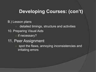 Developing Courses: (con’t)

B.) Lesson plans
     ○ detailed timings, structure and activities
10. Preparing Visual Aids
     ○ if necessary?

11. Peer Assignment
     ○ spot the flaws, annoying inconsistencies and
       irritating errors
 