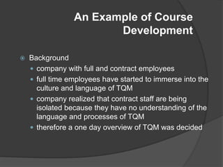 An Example of Course
                        Development

   Background
     company with full and contract employees
     full time employees have started to immerse into the
      culture and language of TQM
     company realized that contract staff are being
      isolated because they have no understanding of the
      language and processes of TQM
     therefore a one day overview of TQM was decided
 