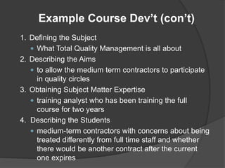 Example Course Dev’t (con’t)
1. Defining the Subject
    What Total Quality Management is all about
2. Describing the Aims
    to allow the medium term contractors to participate
     in quality circles
3. Obtaining Subject Matter Expertise
    training analyst who has been training the full
     course for two years
4. Describing the Students
    medium-term contractors with concerns about being
     treated differently from full time staff and whether
     there would be another contract after the current
     one expires
 