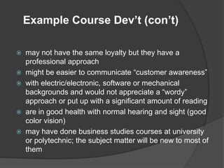 Example Course Dev’t (con’t)

   may not have the same loyalty but they have a
    professional approach
   might be easier to communicate “customer awareness”
   with electric/electronic, software or mechanical
    backgrounds and would not appreciate a “wordy”
    approach or put up with a significant amount of reading
   are in good health with normal hearing and sight (good
    color vision)
   may have done business studies courses at university
    or polytechnic; the subject matter will be new to most of
    them
 