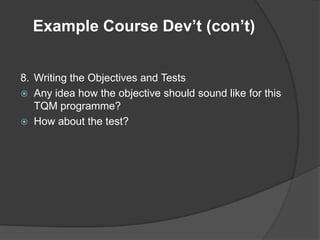 Example Course Dev’t (con’t)


8. Writing the Objectives and Tests
 Any idea how the objective should sound like for this
   TQM programme?
 How about the test?
 