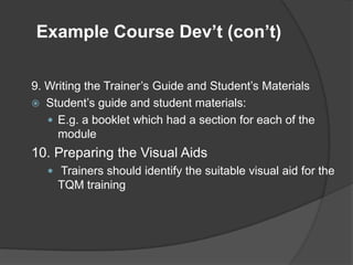 Example Course Dev’t (con’t)

9. Writing the Trainer’s Guide and Student’s Materials
 Student’s guide and student materials:
    E.g. a booklet which had a section for each of the
     module
10. Preparing the Visual Aids
    Trainers should identify the suitable visual aid for the
     TQM training
 