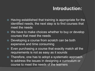 Introduction:

   Having established that training is appropriate for the
    identified needs, the next step is to find courses that
    meet the needs
   We have to make choices whether to buy or develop
    courses that meet the needs
   Developing a course from scratch can be both
    expensive and time consuming
   Even purchasing a course that exactly match all the
    requirements is not as easy as it sounds
   Therefore, one has to adopt a systematic approach
    to address the issues in designing a curriculum or
    course to meet the needs of the learners
 