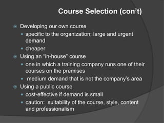 Course Selection (con’t)
   Developing our own course
     specific to the organization; large and urgent
      demand
     cheaper
   Using an “in-house” course
     one in which a training company runs one of their
      courses on the premises
     medium demand that is not the company’s area
   Using a public course
     cost-effective if demand is small
     caution: suitability of the course, style, content
      and professionalism
 