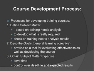 Course Development Process:

  Processes for developing training courses:
1. Define Subject Matter
    based on training needs analysis
    to develop what is really required
    check on training needs analysis results
2. Describe Goals (general learning objective)
    provide as a tool for evaluating effectiveness as
     well as developing the course
3. Obtain Subject Matter Expertise
    save time
    control over deadline and expected results
 