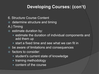 Developing Courses: (con’t)

6. Structure Course Content
 determine structure and timing
A.) Timing
 estimate duration by:
    estimate the duration of individual components and
      add them up
    start a fixed time and see what we can fit in
 be aware of limitations and consequences
 factors to consider:
    student’s current state of knowledge
    training methodology
    content of the course
 