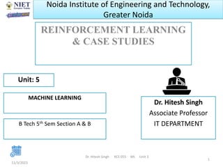 Noida Institute of Engineering and Technology,
Greater Noida
REINFORCEMENT LEARNING
& CASE STUDIES
11/3/2023
Dr. Hitesh Singh KCS 055 ML Unit 3
1
Dr. Hitesh Singh
Associate Professor
IT DEPARTMENT
Unit: 5
MACHINE LEARNING
B Tech 5th Sem Section A & B
 