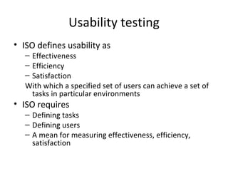 Usability testing
• ISO defines usability as
   – Effectiveness
   – Efficiency
   – Satisfaction
   With which a specified set of users can achieve a set of
     tasks in particular environments
• ISO requires
   – Defining tasks
   – Defining users
   – A mean for measuring effectiveness, efficiency,
     satisfaction
 