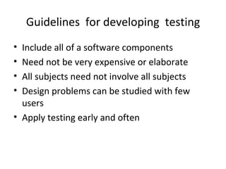 Guidelines for developing testing
• Include all of a software components
• Need not be very expensive or elaborate
• All subjects need not involve all subjects
• Design problems can be studied with few
  users
• Apply testing early and often
 