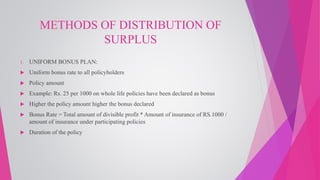 METHODS OF DISTRIBUTION OF
SURPLUS
1. UNIFORM BONUS PLAN:
 Uniform bonus rate to all policyholders
 Policy amount
 Example: Rs. 25 per 1000 on whole life policies have been declared as bonus
 Higher the policy amount higher the bonus declared
 Bonus Rate = Total amount of divisible profit * Amount of insurance of RS.1000 /
amount of insurance under participating policies
 Duration of the policy
 