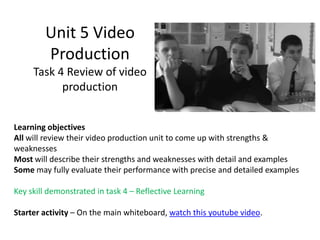 Unit 5 Video
        Production
     Task 4 Review of video
           production


Learning objectives
All will review their video production unit to come up with strengths &
weaknesses
Most will describe their strengths and weaknesses with detail and examples
Some may fully evaluate their performance with precise and detailed examples

Key skill demonstrated in task 4 – Reflective Learning

Starter activity – On the main whiteboard, watch this youtube video.
 