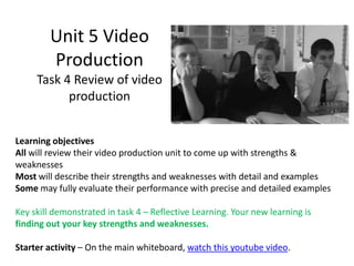 Unit 5 Video
        Production
     Task 4 Review of video
           production


Learning objectives
All will review their video production unit to come up with strengths &
weaknesses
Most will describe their strengths and weaknesses with detail and examples
Some may fully evaluate their performance with precise and detailed examples

Key skill demonstrated in task 4 – Reflective Learning. Your new learning is
finding out your key strengths and weaknesses.

Starter activity – On the main whiteboard, watch this youtube video.
 
